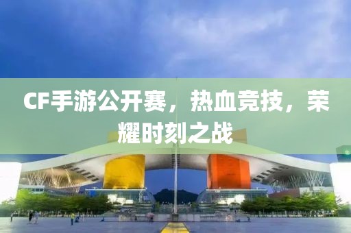 CF手游公开赛，热血竞技，荣耀时刻之战