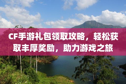 CF手游礼包领取攻略，轻松获取丰厚奖励，助力游戏之旅