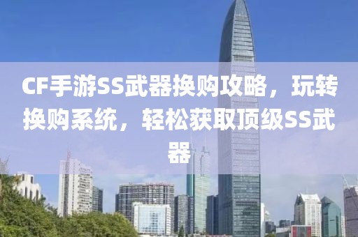 CF手游SS武器换购攻略，玩转换购系统，轻松获取顶级SS武器