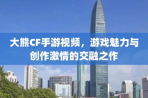 大熊CF手游视频，游戏魅力与创作激情的交融之作