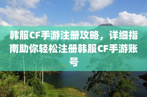 韩服CF手游注册攻略，详细指南助你轻松注册韩服CF手游账号