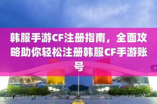 韩服手游CF注册指南，全面攻略助你轻松注册韩服CF手游账号