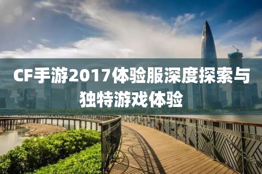 CF手游2017体验服深度探索与独特游戏体验