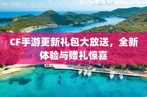 CF手游更新礼包大放送，全新体验与赠礼惊喜