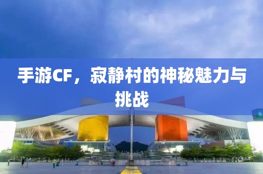 手游CF，寂静村的神秘魅力与挑战