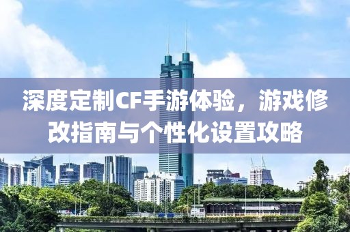 深度定制CF手游体验，游戏修改指南与个性化设置攻略