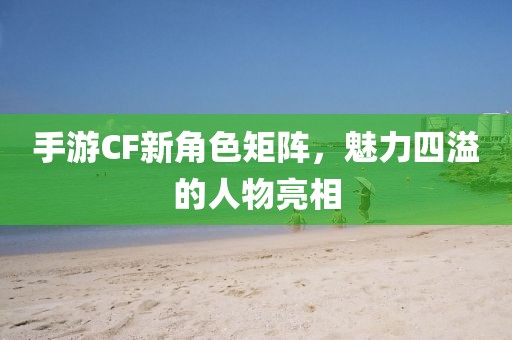 手游CF新角色矩阵，魅力四溢的人物亮相