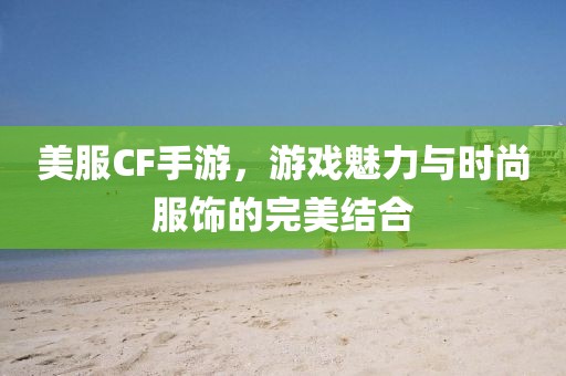 美服CF手游，游戏魅力与时尚服饰的完美结合